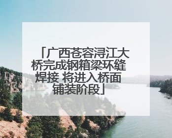 广西苍容浔江大桥完成钢箱梁环缝焊接 将进入桥面铺装阶段