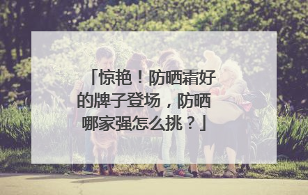 惊艳！防晒霜好的牌子登场，防晒哪家强怎么挑？