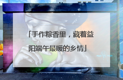 手作粽香里，藏着益阳端午最暖的乡情