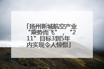 扬州新城航空产业“乘势而飞”，“211”目标3到5年内实现令人憧憬