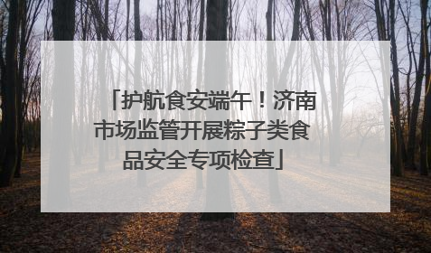 护航食安端午！济南市场监管开展粽子类食品安全专项检查