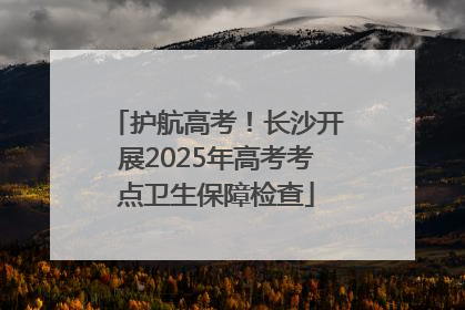 护航高考！长沙开展2025年高考考点卫生保障检查