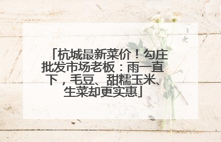 杭城最新菜价！勾庄批发市场老板：雨一直下，毛豆、甜糯玉米、生菜却更实惠