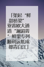 架起“鲜甜桥梁” 亚蓉欧大通道“澜湄蓉”鲜果专列顺利运抵成都青白江