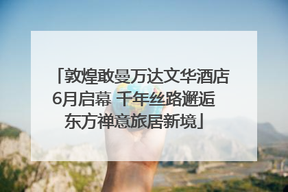 敦煌敢曼万达文华酒店6月启幕 千年丝路邂逅东方禅意旅居新境