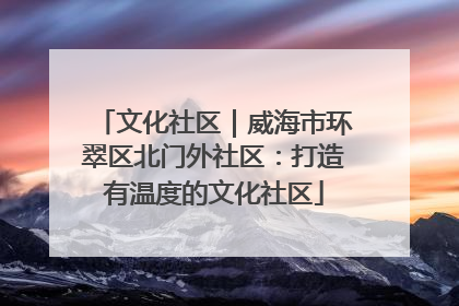 文化社区｜威海市环翠区北门外社区：打造有温度的文化社区