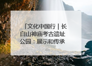 文化中国行｜长白山神庙考古遗址公园：展示和传承多民族文化交融