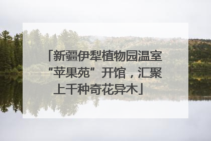 新疆伊犁植物园温室“苹果苑”开馆，汇聚上千种奇花异木