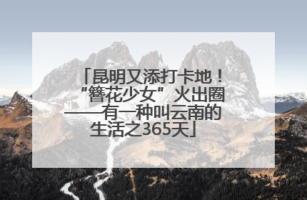 昆明又添打卡地！“簪花少女”火出圈——有一种叫云南的生活之365天