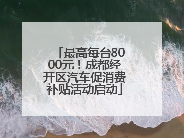 最高每台8000元！成都经开区汽车促消费补贴活动启动