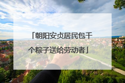 朝阳安贞居民包千个粽子送给劳动者