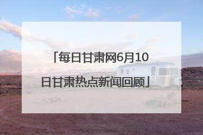 每日甘肃网6月10日甘肃热点新闻回顾