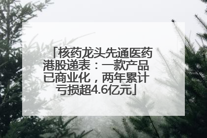核药龙头先通医药港股递表：一款产品已商业化，两年累计亏损超4.6亿元