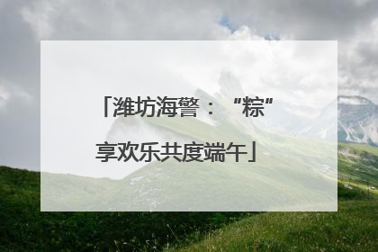 潍坊海警：“粽”享欢乐共度端午