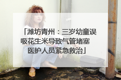 潍坊青州：三岁幼童误吸花生米导致气管堵塞 医护人员紧急救治