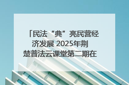 民法“典”亮民营经济发展 2025年荆楚普法云课堂第二期在武汉客厅开讲