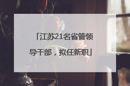 江苏21名省管领导干部，拟任新职