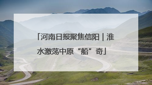 河南日报聚焦信阳｜淮水激荡中原“船”奇