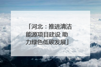 河北：推进清洁能源项目建设 助力绿色低碳发展