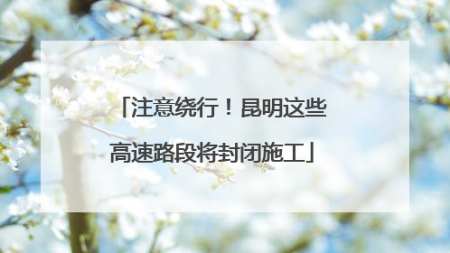 注意绕行！昆明这些高速路段将封闭施工