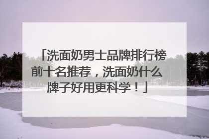 洗面奶男士品牌排行榜前十名推荐，洗面奶什么牌子好用更科学！