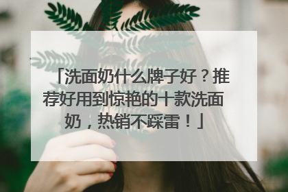 洗面奶什么牌子好？推荐好用到惊艳的十款洗面奶，热销不踩雷！