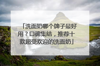 洗面奶哪个牌子最好用？口碑集结，推荐十款超受欢迎的洗面奶