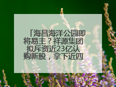 海昌海洋公园即将易主？祥源集团拟斥资近23亿认购新股，拿下近四成股份