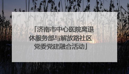 济南市中心医院离退休服务部与解放路社区党委党建融合活动