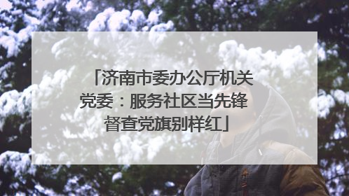 济南市委办公厅机关党委：服务社区当先锋 督查党旗别样红