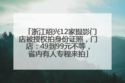 浙江绍兴12家摄影门店被授权拍身份证照，门店：49到99元不等，省内有人专程来拍