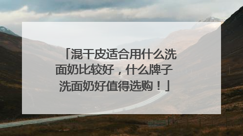 混干皮适合用什么洗面奶比较好，什么牌子洗面奶好值得选购！