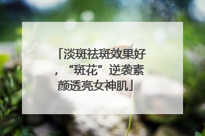 淡斑祛斑效果好，“斑花”逆袭素颜透亮女神肌