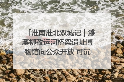 淮南淮北双城记｜濉溪柳孜运河桥梁遗址博物馆向公众开放 可沉浸式触摸历史