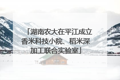 湖南农大在平江成立香米科技小院、稻米深加工联合实验室