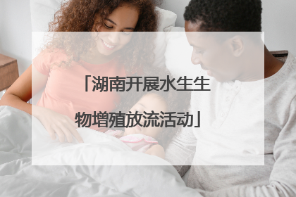 湖南开展水生生物增殖放流活动