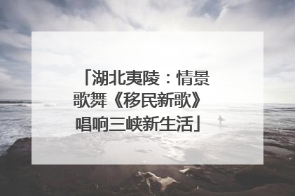 湖北夷陵：情景歌舞《移民新歌》唱响三峡新生活