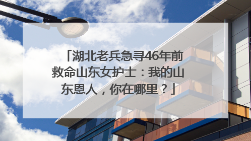 湖北老兵急寻46年前救命山东女护士：我的山东恩人，你在哪里？