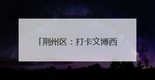 荆州区：打卡文博西城 解锁端午楚韵