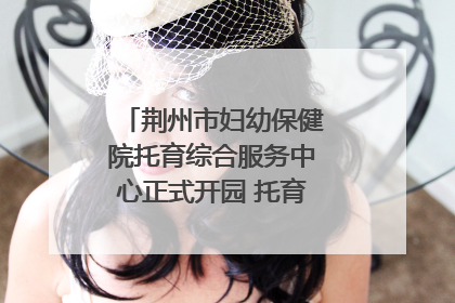 荆州市妇幼保健院托育综合服务中心正式开园 托育宣传月同步启动