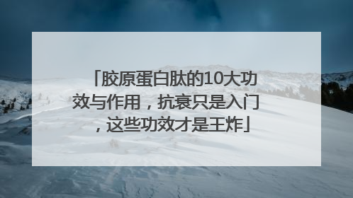 胶原蛋白肽的10大功效与作用，抗衰只是入门，这些功效才是王炸