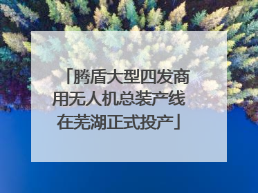 腾盾大型四发商用无人机总装产线在芜湖正式投产
