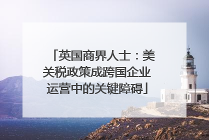 英国商界人士：美关税政策成跨国企业运营中的关键障碍
