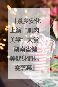 茶乡安化上演“肌肉美学”大赏 湖南省健美健身锦标赛落幕