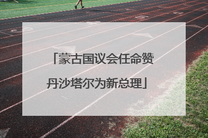 蒙古国议会任命赞丹沙塔尔为新总理
