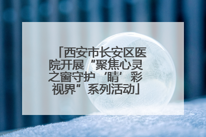 西安市长安区医院开展“聚焦心灵之窗守护‘睛’彩视界”系列活动