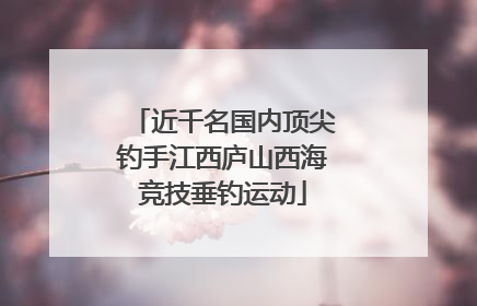 近千名国内顶尖钓手江西庐山西海竞技垂钓运动