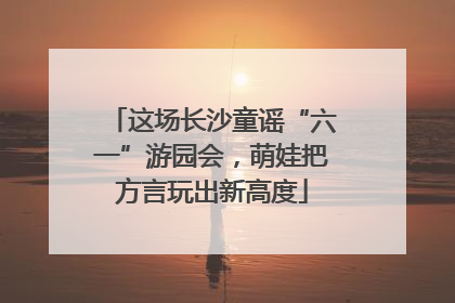 这场长沙童谣“六一”游园会，萌娃把方言玩出新高度