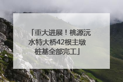 重大进展！桃源沅水特大桥42根主墩桩基全部完工