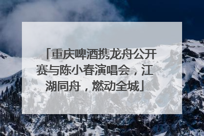 重庆啤酒携龙舟公开赛与陈小春演唱会，江湖同舟，燃动全城